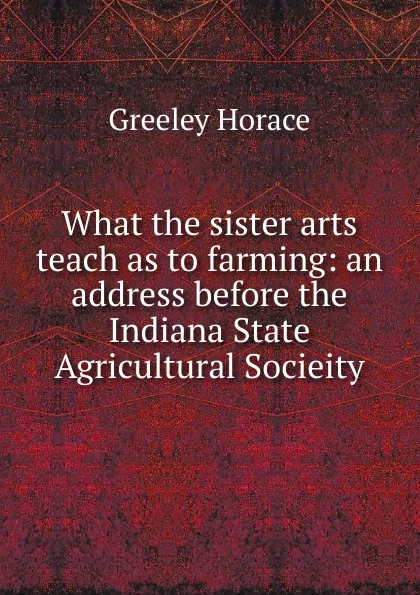 Обложка книги What the sister arts teach as to farming: an address before the Indiana State Agricultural Socieity, Horace Greeley