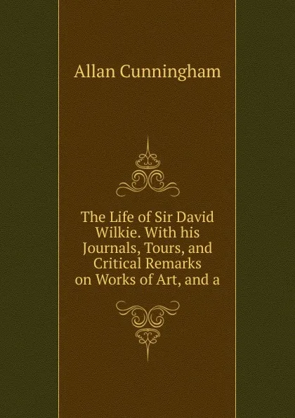 Обложка книги The Life of Sir David Wilkie. With his Journals, Tours, and Critical Remarks on Works of Art, and a, Cunningham Allan