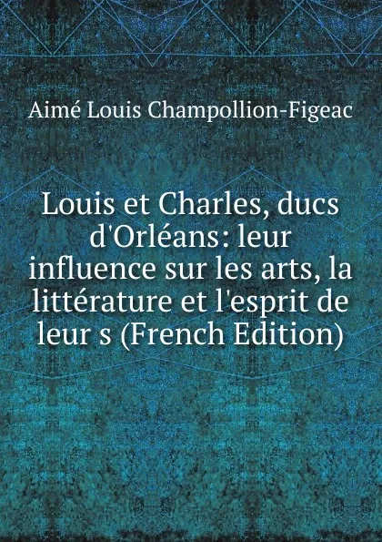 Обложка книги Louis et Charles, ducs d.Orleans: leur influence sur les arts, la litterature et l.esprit de leur s (French Edition), Aimé Louis Champollion-Figeac