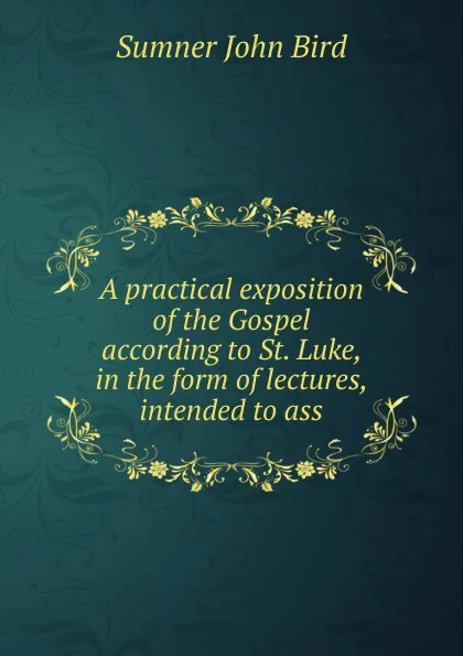 Обложка книги A practical exposition of the Gospel according to St. Luke, in the form of lectures, intended to ass, Sumner John Bird