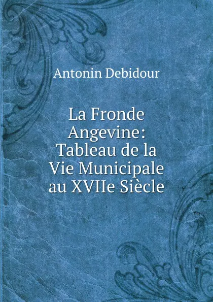 Обложка книги La Fronde Angevine: Tableau de la Vie Municipale au XVIIe Siecle, Antonin Debidour