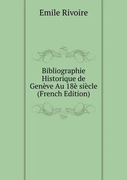 Обложка книги Bibliographie Historique de Geneve Au 18e siecle (French Edition), Emile Rivoire