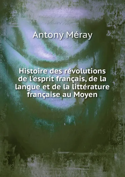 Обложка книги Histoire des revolutions de l.esprit francais, de la langue et de la litterature francaise au Moyen, Antony Méray