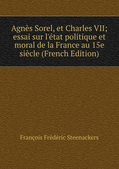 Обложка книги Agnes Sorel, et Charles VII; essai sur l.etat politique et moral de la France au 15e siecle (French Edition), François Frédéric Steenackers