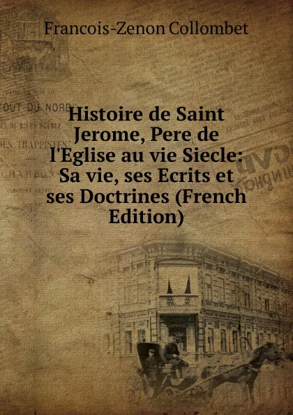 Обложка книги Histoire de Saint Jerome, Pere de l.Eglise au vie Siecle: Sa vie, ses Ecrits et ses Doctrines (French Edition), François-Zénon Collombet