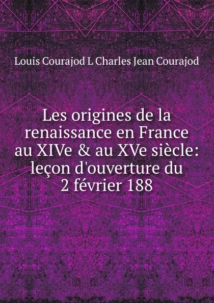 Обложка книги Les origines de la renaissance en France au XIVe . au XVe siecle: lecon d.ouverture du 2 fevrier 188, Louis Courajod L Charles Jean Courajod