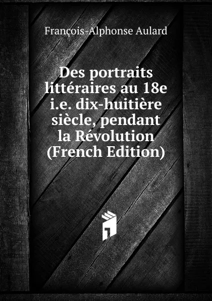 Обложка книги Des portraits litteraires au 18e i.e. dix-huitiere siecle, pendant la Revolution (French Edition), François-Alphonse Aulard