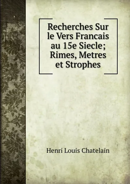 Обложка книги Recherches Sur le Vers Francais au 15e Siecle; Rimes, Metres et Strophes, Henri Louis Chatelain