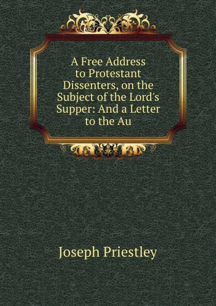 Обложка книги A Free Address to Protestant Dissenters, on the Subject of the Lord.s Supper: And a Letter to the Au, Joseph Priestley