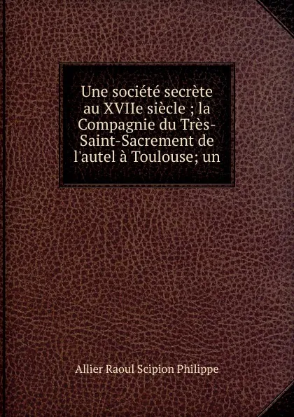 Обложка книги Une societe secrete au XVIIe siecle ; la Compagnie du Tres-Saint-Sacrement de l.autel a Toulouse; un, Allier Raoul Scipion Philippe