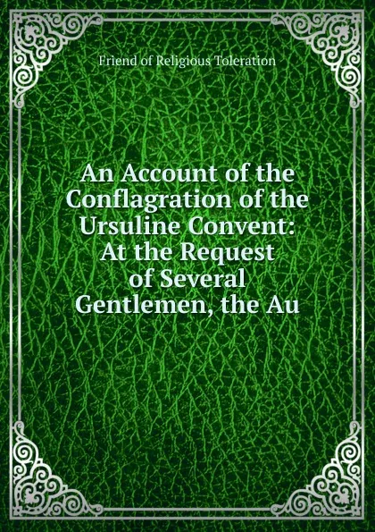 Обложка книги An Account of the Conflagration of the Ursuline Convent: At the Request of Several Gentlemen, the Au, Friend of Religious Toleration