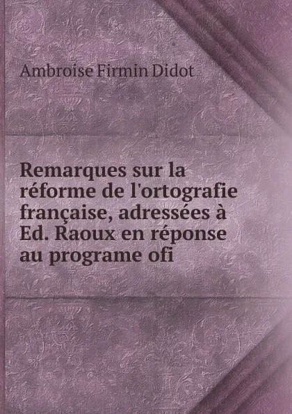 Обложка книги Remarques sur la reforme de l.ortografie francaise, adressees a Ed. Raoux en reponse au programe ofi, Ambroise Firmin Didot