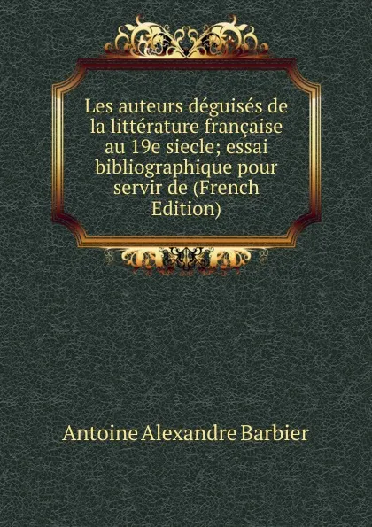 Обложка книги Les auteurs deguises de la litterature francaise au 19e siecle; essai bibliographique pour servir de (French Edition), Antoine Aléxandre Barbier