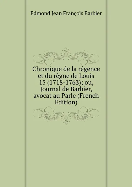 Обложка книги Chronique de la regence et du regne de Louis 15 (1718-1763); ou, Journal de Barbier, avocat au Parle (French Edition), Edmond Jean François Barbier