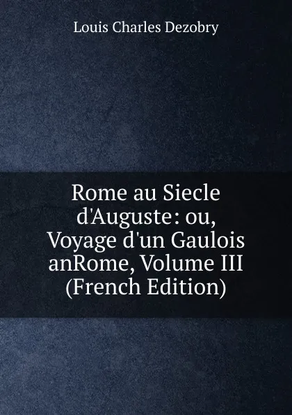 Обложка книги Rome au Siecle d.Auguste: ou, Voyage d.un Gaulois anRome, Volume III (French Edition), Louis Charles Dezobry