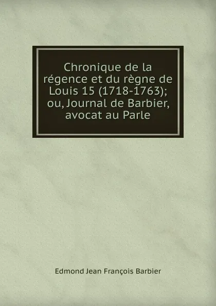 Обложка книги Chronique de la regence et du regne de Louis 15 (1718-1763); ou, Journal de Barbier, avocat au Parle, Edmond Jean François Barbier