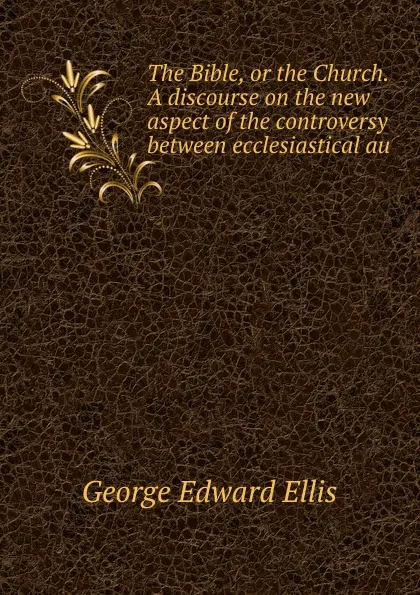 Обложка книги The Bible, or the Church. A discourse on the new aspect of the controversy between ecclesiastical au, Ellis George Edward