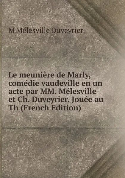 Обложка книги Le meuniere de Marly, comedie vaudeville en un acte par MM. Melesville et Ch. Duveyrier. Jouee au Th (French Edition), M Mélesville Duveyrier