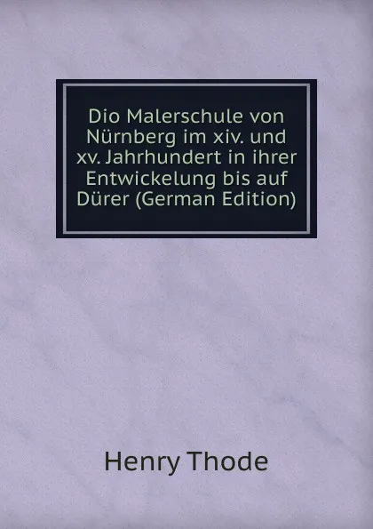 Обложка книги Dio Malerschule von Nurnberg im xiv. und xv. Jahrhundert in ihrer Entwickelung bis auf Durer (German Edition), Henry Thode