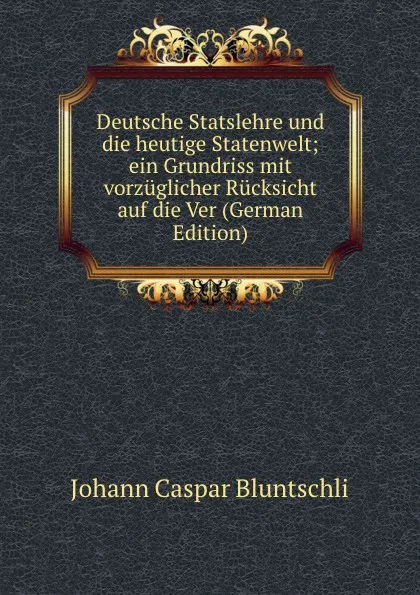 Обложка книги Deutsche Statslehre und die heutige Statenwelt; ein Grundriss mit vorzuglicher Rucksicht auf die Ver (German Edition), Johann Caspar Bluntschli