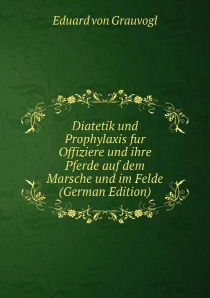 Обложка книги Diatetik und Prophylaxis fur Offiziere und ihre Pferde auf dem Marsche und im Felde (German Edition), Eduard von Grauvogl