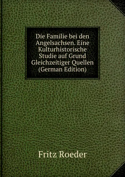 Обложка книги Die Familie bei den Angelsachsen. Eine Kulturhistorische Studie auf Grund Gleichzeitiger Quellen (German Edition), Fritz Roeder