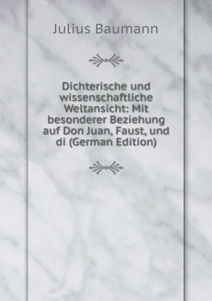 Обложка книги Dichterische und wissenschaftliche Weltansicht: Mit besonderer Beziehung auf Don Juan, Faust, und di (German Edition), Julius Baumann