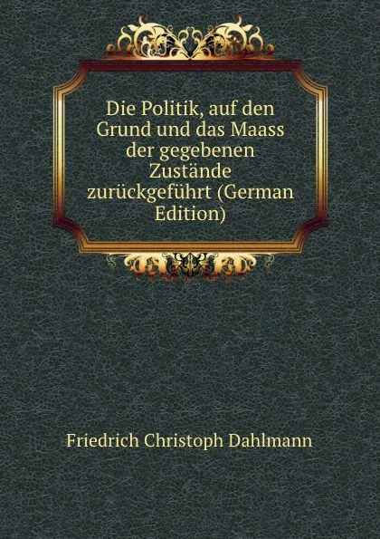 Обложка книги Die Politik, auf den Grund und das Maass der gegebenen Zustande zuruckgefuhrt (German Edition), Friedrich Christoph Dahlmann