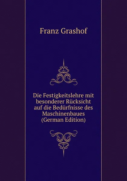 Обложка книги Die Festigkeitslehre mit besonderer Rucksicht auf die Bedurfnisse des Maschinenbaues (German Edition), Franz Grashof