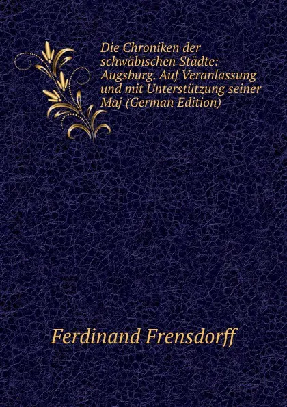 Обложка книги Die Chroniken der schwabischen Stadte: Augsburg. Auf Veranlassung und mit Unterstutzung seiner Maj (German Edition), Ferdinand Frensdorff