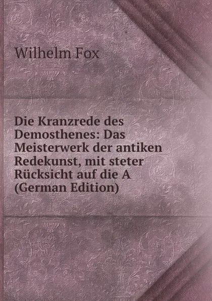 Обложка книги Die Kranzrede des Demosthenes: Das Meisterwerk der antiken Redekunst, mit steter Rucksicht auf die A (German Edition), Wilhelm Fox