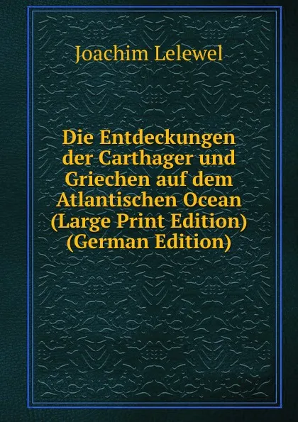 Обложка книги Die Entdeckungen der Carthager und Griechen auf dem Atlantischen Ocean (Large Print Edition) (German Edition), Joachim Lelewel