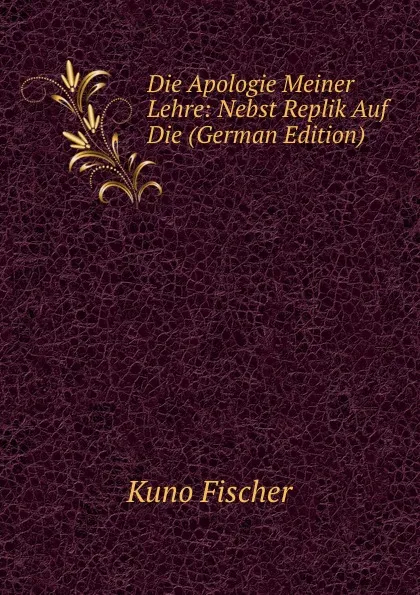 Обложка книги Die Apologie Meiner Lehre: Nebst Replik Auf Die (German Edition), Куно Фишер