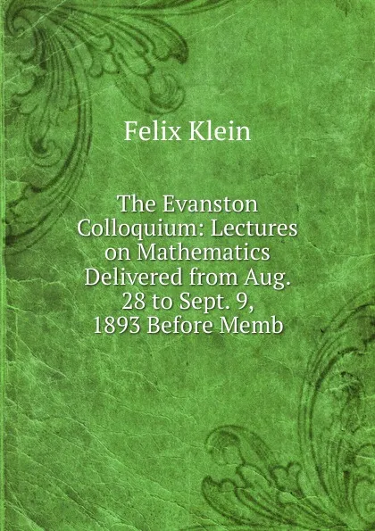 Обложка книги The Evanston Colloquium: Lectures on Mathematics Delivered from Aug. 28 to Sept. 9, 1893 Before Memb, Felix Klein