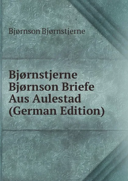 Обложка книги Bj.rnstjerne Bj.rnson Briefe Aus Aulestad (German Edition), Bjornstjerne Bjornson