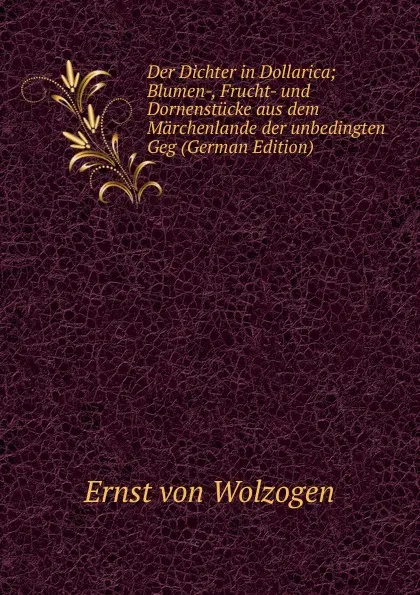 Обложка книги Der Dichter in Dollarica; Blumen-, Frucht- und Dornenstucke aus dem Marchenlande der unbedingten Geg (German Edition), Ernst von Wolzogen