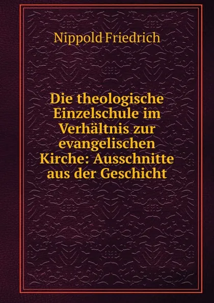 Обложка книги Die theologische Einzelschule im Verhaltnis zur evangelischen Kirche: Ausschnitte aus der Geschicht, Nippold Friedrich