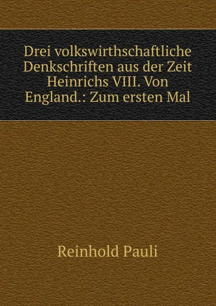 Обложка книги Drei volkswirthschaftliche Denkschriften aus der Zeit Heinrichs VIII. Von England.: Zum ersten Mal, Reinhold Pauli