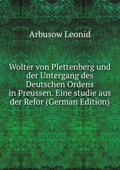 Обложка книги Wolter von Plettenberg und der Untergang des Deutschen Ordens in Preussen. Eine studie aus der Refor (German Edition), Arbusow Leonid