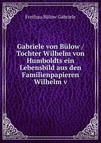 Обложка книги Gabriele von Bulow / Tochter Wilhelm von Humboldts ein Lebensbild aus den Familienpapieren Wilhelm v, Freifrau Bülow Gabriele