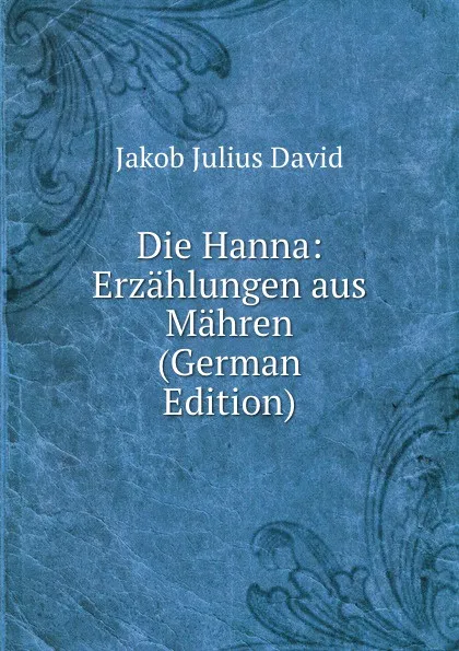 Обложка книги Die Hanna: Erzahlungen aus Mahren (German Edition), Jakob Julius David