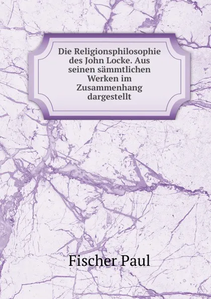 Обложка книги Die Religionsphilosophie des John Locke. Aus seinen sammtlichen Werken im Zusammenhang dargestellt, Fischer Paul