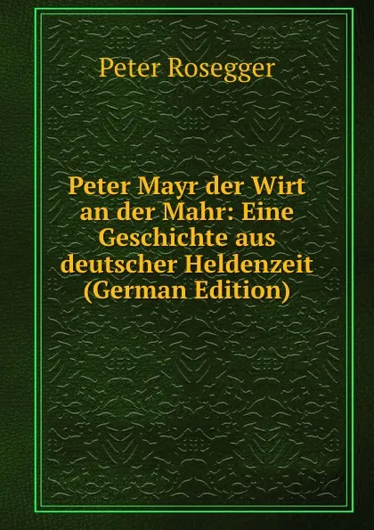 Обложка книги Peter Mayr der Wirt an der Mahr: Eine Geschichte aus deutscher Heldenzeit (German Edition), P. Rosegger