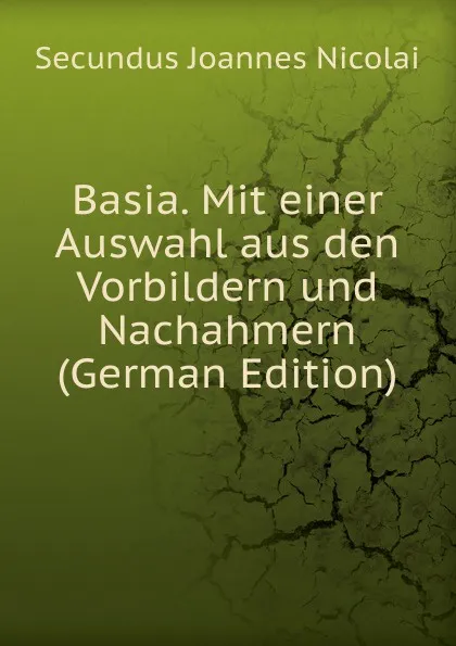 Обложка книги Basia. Mit einer Auswahl aus den Vorbildern und Nachahmern (German Edition), Secundus Joannes Nicolai