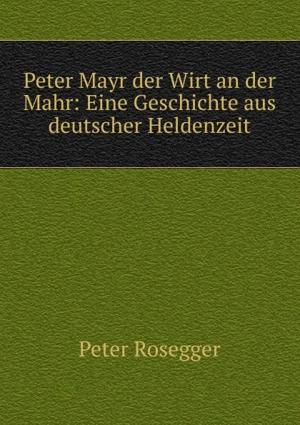 Обложка книги Peter Mayr der Wirt an der Mahr: Eine Geschichte aus deutscher Heldenzeit, P. Rosegger