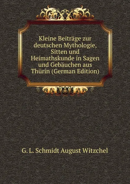 Обложка книги Kleine Beitrage zur deutschen Mythologie, Sitten und Heimathskunde in Sagen und Gebauchen aus Thurin (German Edition), G. L. Schmidt August Witzchel