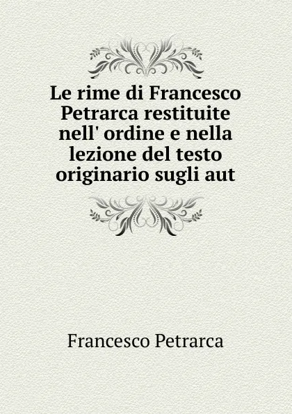 Обложка книги Le rime di Francesco Petrarca restituite nell. ordine e nella lezione del testo originario sugli aut, Francesco Petrarca