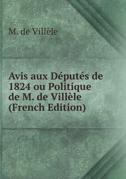 Обложка книги Avis aux Deputes de 1824 ou Politique de M. de Villele (French Edition), M. de Villèle