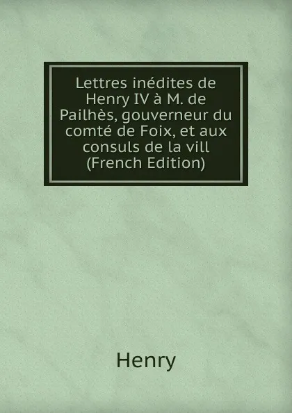 Обложка книги Lettres inedites de Henry IV a M. de Pailhes, gouverneur du comte de Foix, et aux consuls de la vill (French Edition), Henry