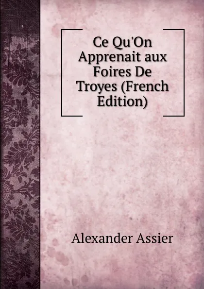 Обложка книги Ce Qu.On Apprenait aux Foires De Troyes (French Edition), Alexander Assier